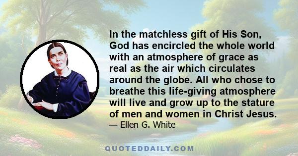 In the matchless gift of His Son, God has encircled the whole world with an atmosphere of grace as real as the air which circulates around the globe. All who chose to breathe this life-giving atmosphere will live and