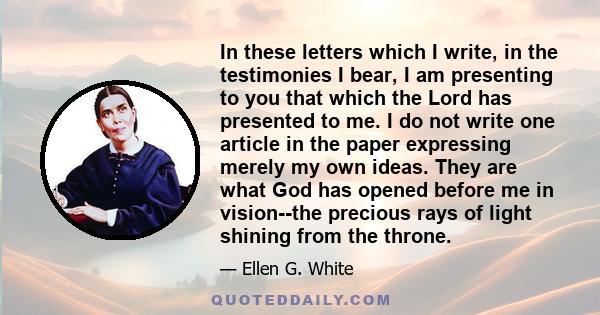 In these letters which I write, in the testimonies I bear, I am presenting to you that which the Lord has presented to me. I do not write one article in the paper expressing merely my own ideas. They are what God has