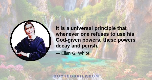 It is a universal principle that whenever one refuses to use his God-given powers, these powers decay and perish.