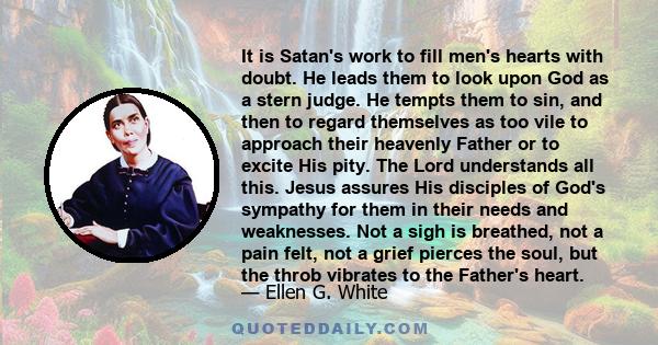 It is Satan's work to fill men's hearts with doubt. He leads them to look upon God as a stern judge. He tempts them to sin, and then to regard themselves as too vile to approach their heavenly Father or to excite His