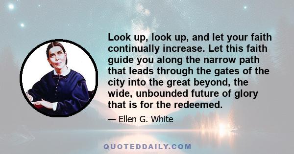 Look up, look up, and let your faith continually increase. Let this faith guide you along the narrow path that leads through the gates of the city into the great beyond, the wide, unbounded future of glory that is for