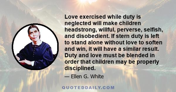 Love exercised while duty is neglected will make children headstrong, willful, perverse, selfish, and disobedient. If stern duty is left to stand alone without love to soften and win, it will have a similar result. Duty 