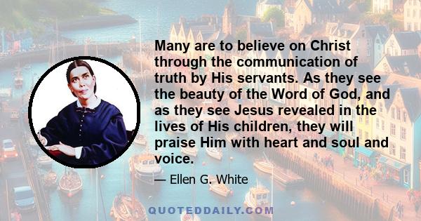 Many are to believe on Christ through the communication of truth by His servants. As they see the beauty of the Word of God, and as they see Jesus revealed in the lives of His children, they will praise Him with heart