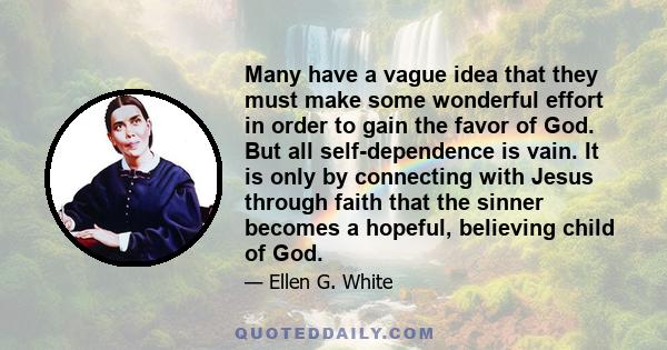 Many have a vague idea that they must make some wonderful effort in order to gain the favor of God. But all self-dependence is vain. It is only by connecting with Jesus through faith that the sinner becomes a hopeful,