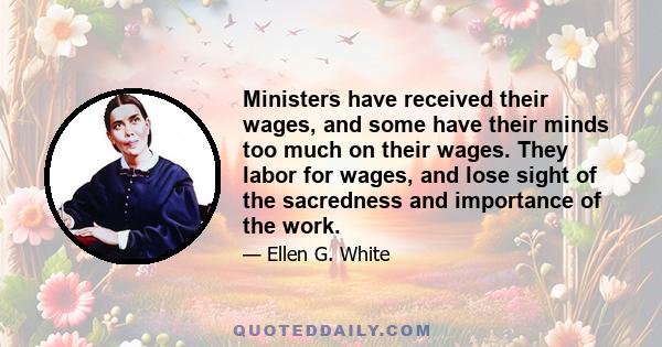 Ministers have received their wages, and some have their minds too much on their wages. They labor for wages, and lose sight of the sacredness and importance of the work.