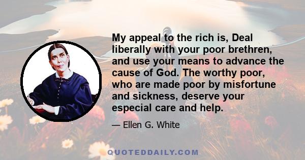 My appeal to the rich is, Deal liberally with your poor brethren, and use your means to advance the cause of God. The worthy poor, who are made poor by misfortune and sickness, deserve your especial care and help.