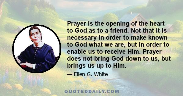 Prayer is the opening of the heart to God as to a friend. Not that it is necessary in order to make known to God what we are, but in order to enable us to receive Him. Prayer does not bring God down to us, but brings us 