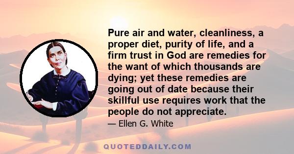 Pure air and water, cleanliness, a proper diet, purity of life, and a firm trust in God are remedies for the want of which thousands are dying; yet these remedies are going out of date because their skillful use