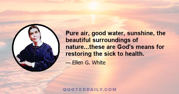 Pure air, good water, sunshine, the beautiful surroundings of nature...these are God's means for restoring the sick to health.