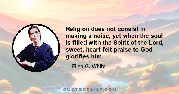 Religion does not consist in making a noise, yet when the soul is filled with the Spirit of the Lord, sweet, heart-felt praise to God glorifies him.