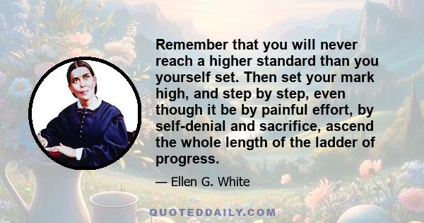 Remember that you will never reach a higher standard than you yourself set. Then set your mark high, and step by step, even though it be by painful effort, by self-denial and sacrifice, ascend the whole length of the