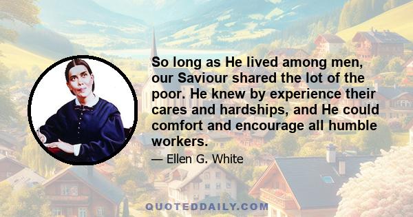 So long as He lived among men, our Saviour shared the lot of the poor. He knew by experience their cares and hardships, and He could comfort and encourage all humble workers.