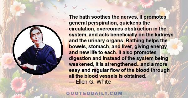 The bath soothes the nerves. It promotes general perspiration, quickens the circulation, overcomes obstruction in the system, and acts beneficially on the kidneys and the urinary organs. Bathing helps the bowels,