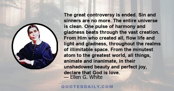 The great controversy is ended. Sin and sinners are no more. The entire universe is clean. One pulse of harmony and gladness beats through the vast creation. From Him who created all, flow life and light and gladness,