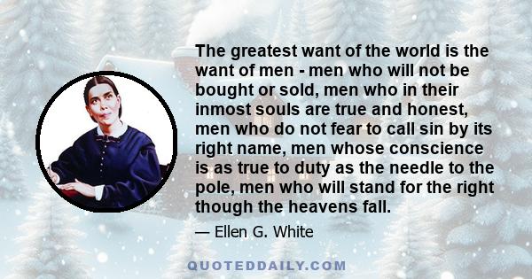 The greatest want of the world is the want of men - men who will not be bought or sold, men who in their inmost souls are true and honest, men who do not fear to call sin by its right name, men whose conscience is as