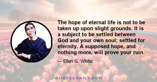 The hope of eternal life is not to be taken up upon slight grounds. It is a subject to be settled between God and your own soul; settled for eternity. A supposed hope, and nothing more, will prove your ruin.