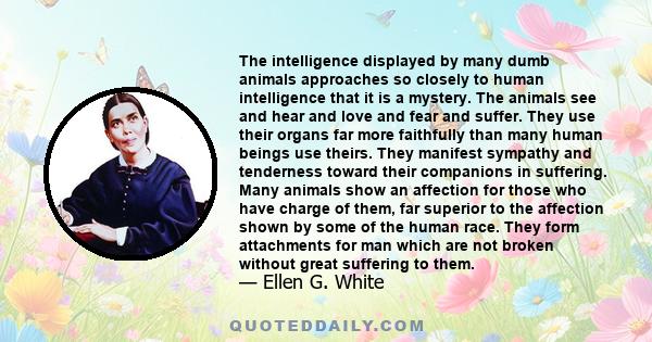 The intelligence displayed by many dumb animals approaches so closely to human intelligence that it is a mystery. The animals see and hear and love and fear and suffer. They use their organs far more faithfully than