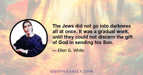 The Jews did not go into darkness all at once. It was a gradual work, until they could not discern the gift of God in sending his Son.