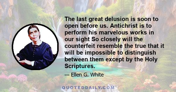 The last great delusion is soon to open before us. Antichrist is to perform his marvelous works in our sight So closely will the counterfeit resemble the true that it will be impossible to distinguish between them