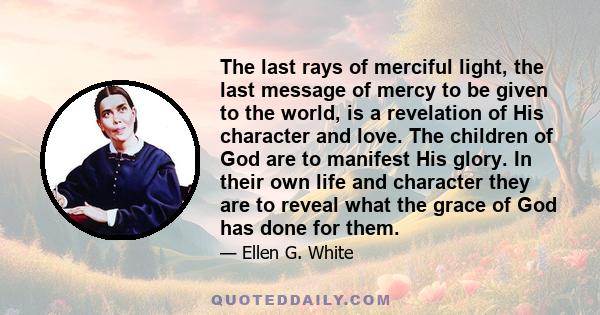 The last rays of merciful light, the last message of mercy to be given to the world, is a revelation of His character and love. The children of God are to manifest His glory. In their own life and character they are to