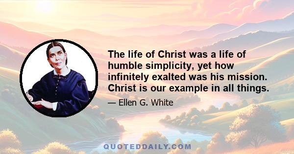 The life of Christ was a life of humble simplicity, yet how infinitely exalted was his mission. Christ is our example in all things.