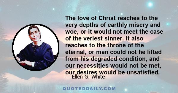 The love of Christ reaches to the very depths of earthly misery and woe, or it would not meet the case of the veriest sinner. It also reaches to the throne of the eternal, or man could not he lifted from his degraded