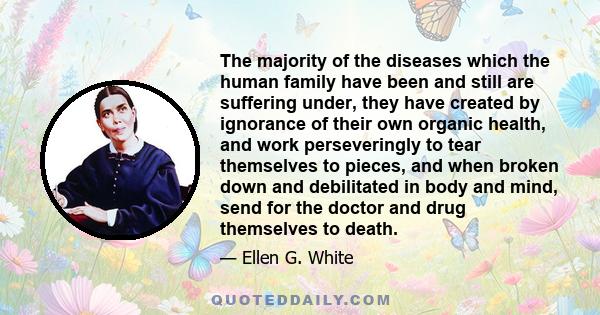 The majority of the diseases which the human family have been and still are suffering under, they have created by ignorance of their own organic health, and work perseveringly to tear themselves to pieces, and when