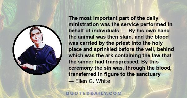 The most important part of the daily ministration was the service performed in behalf of individuals. ... By his own hand the animal was then slain, and the blood was carried by the priest into the holy place and