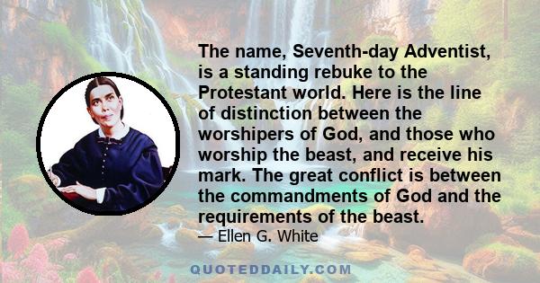 The name, Seventh-day Adventist, is a standing rebuke to the Protestant world. Here is the line of distinction between the worshipers of God, and those who worship the beast, and receive his mark. The great conflict is