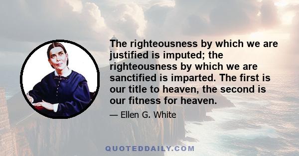 The righteousness by which we are justified is imputed; the righteousness by which we are sanctified is imparted. The first is our title to heaven, the second is our fitness for heaven.