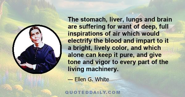 The stomach, liver, lungs and brain are suffering for want of deep, full inspirations of air which would electrify the blood and impart to it a bright, lively color, and which alone can keep it pure, and give tone and