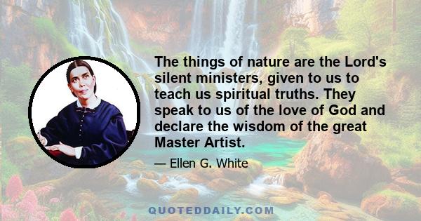 The things of nature are the Lord's silent ministers, given to us to teach us spiritual truths. They speak to us of the love of God and declare the wisdom of the great Master Artist.