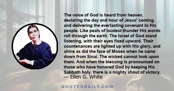 The voice of God is heard from heaven, declaring the day and hour of Jesus' coming, and delivering the everlasting covenant to His people. Like peals of loudest thunder His words roll through the earth. The Israel of