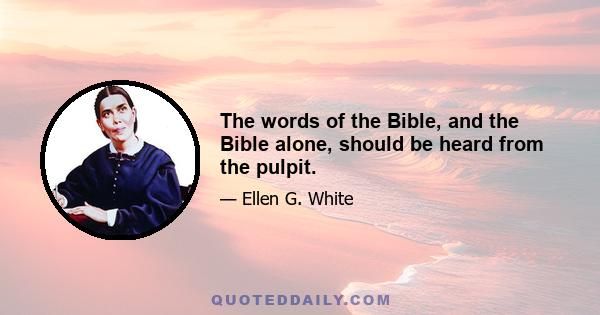 The words of the Bible, and the Bible alone, should be heard from the pulpit.