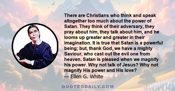 There are Christians who think and speak altogether too much about the power of Satan. They think of their adversary, they pray about him, they talk about him, and he looms up greater and greater in their imagination.