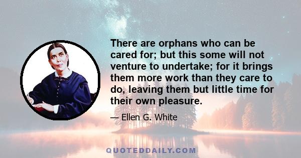 There are orphans who can be cared for; but this some will not venture to undertake; for it brings them more work than they care to do, leaving them but little time for their own pleasure.