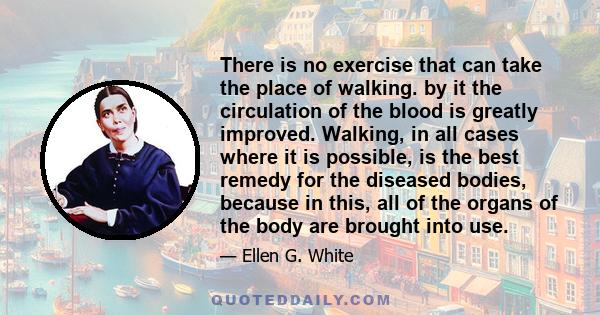 There is no exercise that can take the place of walking. by it the circulation of the blood is greatly improved. Walking, in all cases where it is possible, is the best remedy for the diseased bodies, because in this,