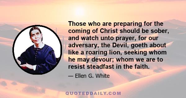 Those who are preparing for the coming of Christ should be sober, and watch unto prayer, for our adversary, the Devil, goeth about like a roaring lion, seeking whom he may devour; whom we are to resist steadfast in the