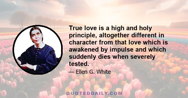 True love is a high and holy principle, altogether different in character from that love which is awakened by impulse and which suddenly dies when severely tested.