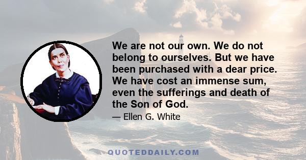 We are not our own. We do not belong to ourselves. But we have been purchased with a dear price. We have cost an immense sum, even the sufferings and death of the Son of God.