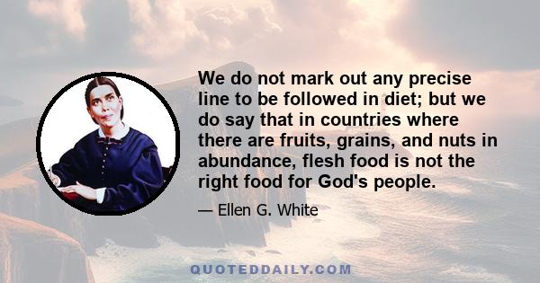 We do not mark out any precise line to be followed in diet; but we do say that in countries where there are fruits, grains, and nuts in abundance, flesh food is not the right food for God's people.