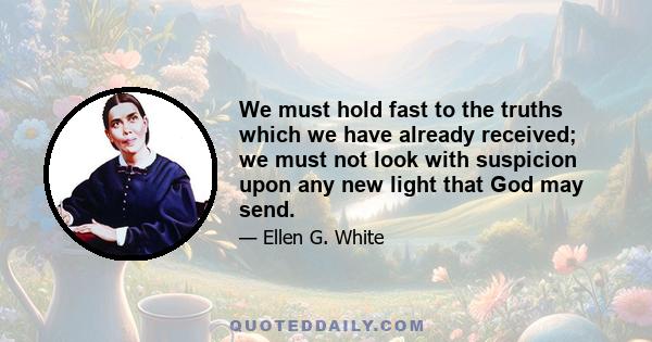 We must hold fast to the truths which we have already received; we must not look with suspicion upon any new light that God may send.