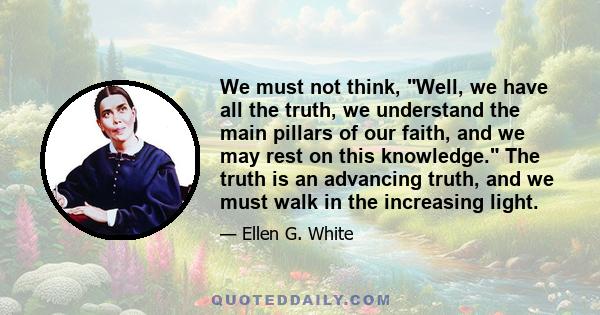 We must not think, Well, we have all the truth, we understand the main pillars of our faith, and we may rest on this knowledge. The truth is an advancing truth, and we must walk in the increasing light.