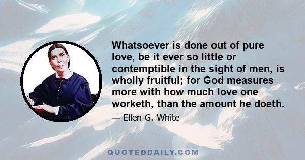 Whatsoever is done out of pure love, be it ever so little or contemptible in the sight of men, is wholly fruitful; for God measures more with how much love one worketh, than the amount he doeth.