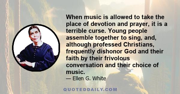 When music is allowed to take the place of devotion and prayer, it is a terrible curse. Young people assemble together to sing, and, although professed Christians, frequently dishonor God and their faith by their