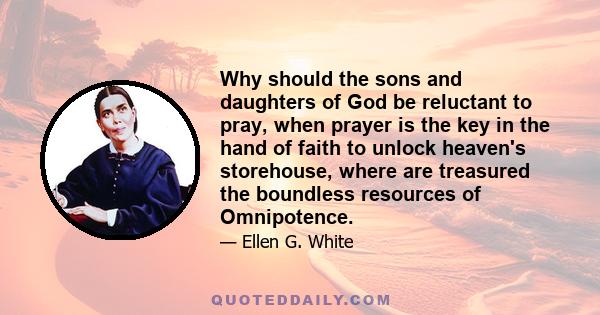 Why should the sons and daughters of God be reluctant to pray, when prayer is the key in the hand of faith to unlock heaven's storehouse, where are treasured the boundless resources of Omnipotence.