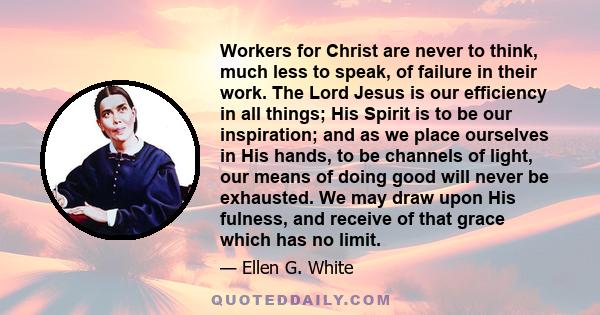 Workers for Christ are never to think, much less to speak, of failure in their work. The Lord Jesus is our efficiency in all things; His Spirit is to be our inspiration; and as we place ourselves in His hands, to be