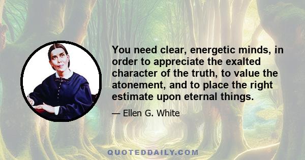 You need clear, energetic minds, in order to appreciate the exalted character of the truth, to value the atonement, and to place the right estimate upon eternal things.