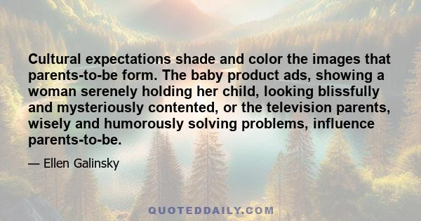 Cultural expectations shade and color the images that parents-to-be form. The baby product ads, showing a woman serenely holding her child, looking blissfully and mysteriously contented, or the television parents,