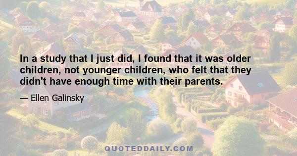 In a study that I just did, I found that it was older children, not younger children, who felt that they didn't have enough time with their parents.